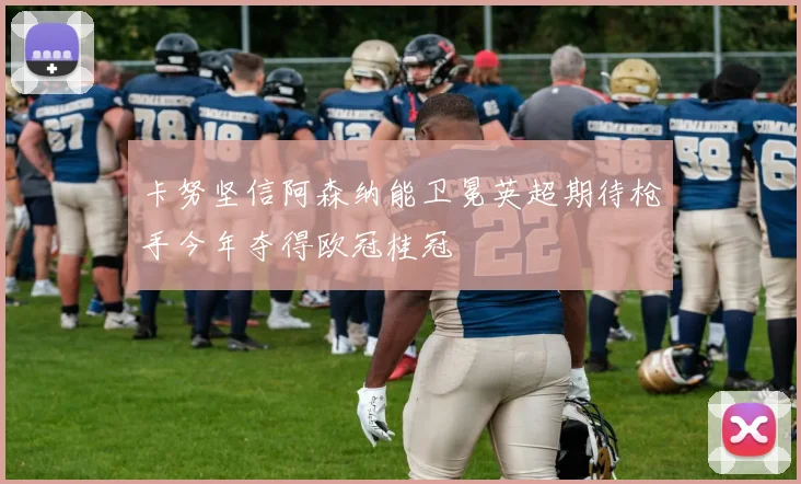 卡努坚信阿森纳能卫冕英超期待枪手今年夺得欧冠桂冠
