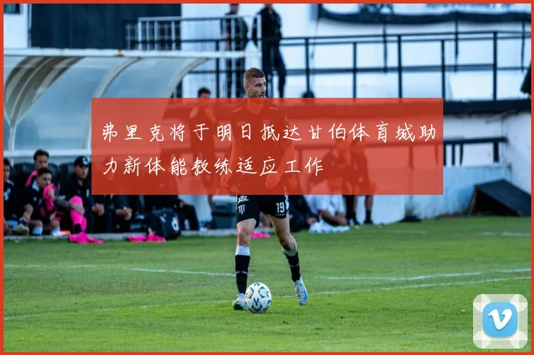 弗里克将于明日抵达甘伯体育城助力新体能教练适应工作