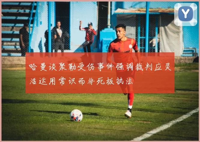 哈曼谈聚勒受伤事件强调裁判应灵活运用常识而非死板执法