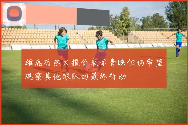 雄鹿对热火报价表示青睐但仍希望观察其他球队的最终行动