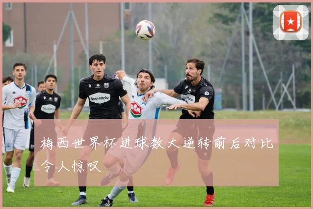梅西世界杯进球数大逆转前后对比令人惊叹