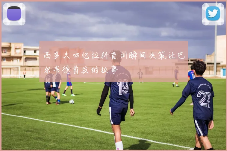 西多夫回忆拉科首训瞬间决策让巴尔韦德首发的故事