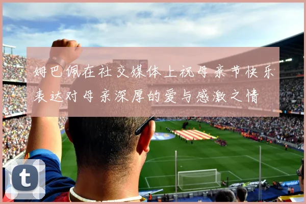 姆巴佩在社交媒体上祝母亲节快乐表达对母亲深厚的爱与感激之情