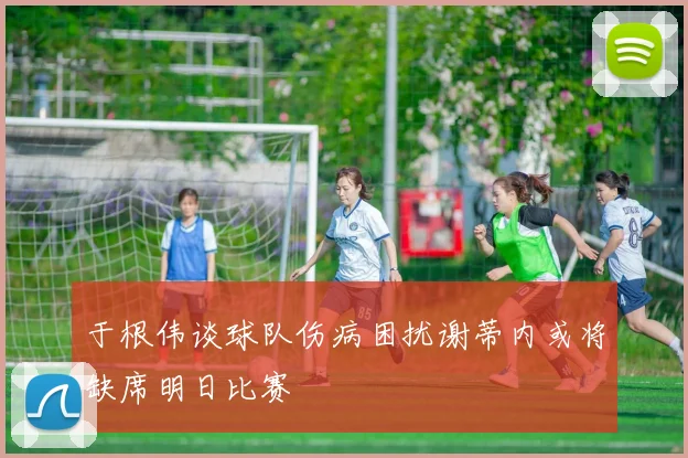 于根伟谈球队伤病困扰谢蒂内或将缺席明日比赛