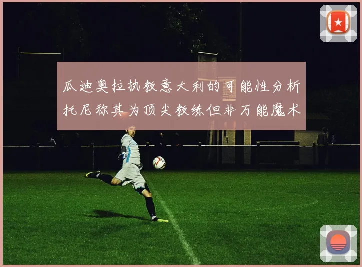 瓜迪奥拉执教意大利的可能性分析托尼称其为顶尖教练但非万能魔术师