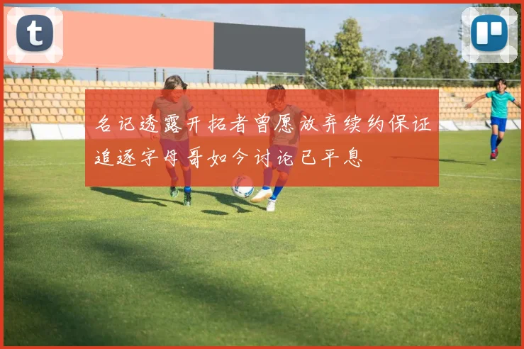 名记透露开拓者曾愿放弃续约保证追逐字母哥如今讨论已平息