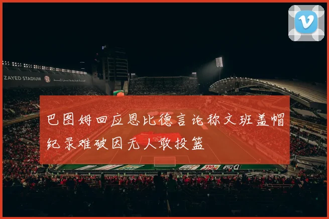 巴图姆回应恩比德言论称文班盖帽纪录难破因无人敢投篮