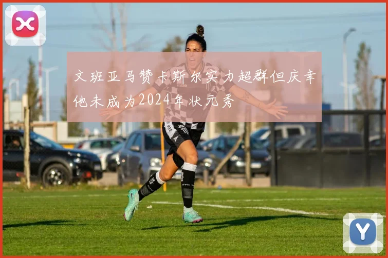 文班亚马赞卡斯尔实力超群但庆幸他未成为2024年状元秀