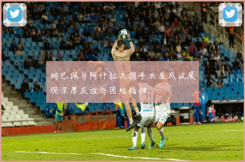 姆巴佩与阿什拉夫携手共度风波展现深厚友谊与团结精神