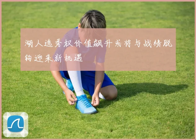 湖人选秀权价值飙升或将与战绩脱钩迎来新机遇