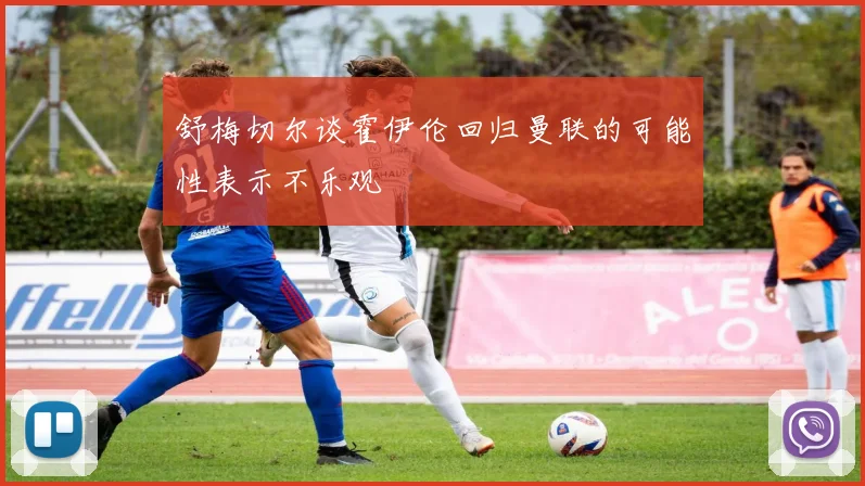 舒梅切尔谈霍伊伦回归曼联的可能性表示不乐观