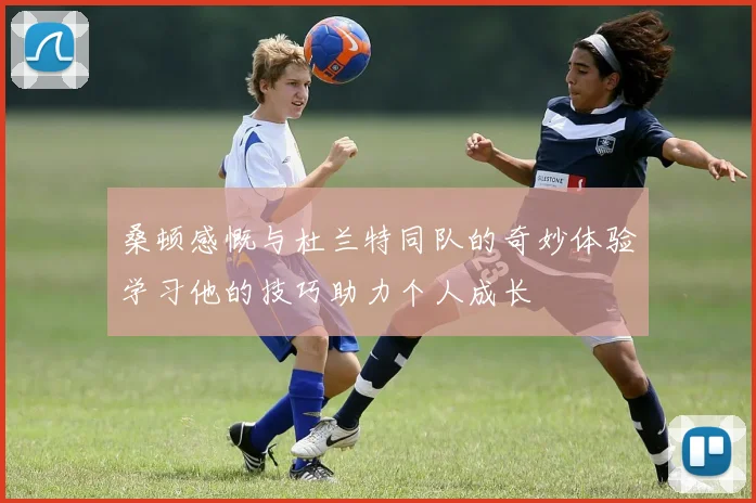 桑顿感慨与杜兰特同队的奇妙体验学习他的技巧助力个人成长