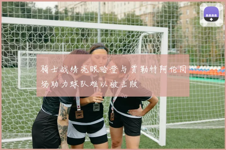 骑士战绩亮眼哈登与贾勒特阿伦同场助力球队难以被击败