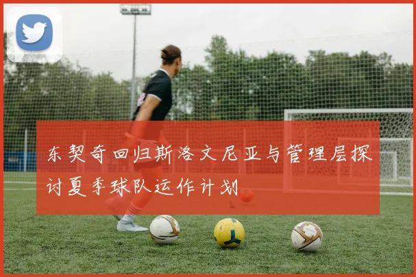 东契奇回归斯洛文尼亚与管理层探讨夏季球队运作计划