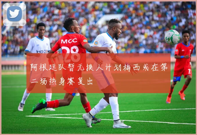 阿根廷队暂无换人计划梅西或在第二场热身赛复出