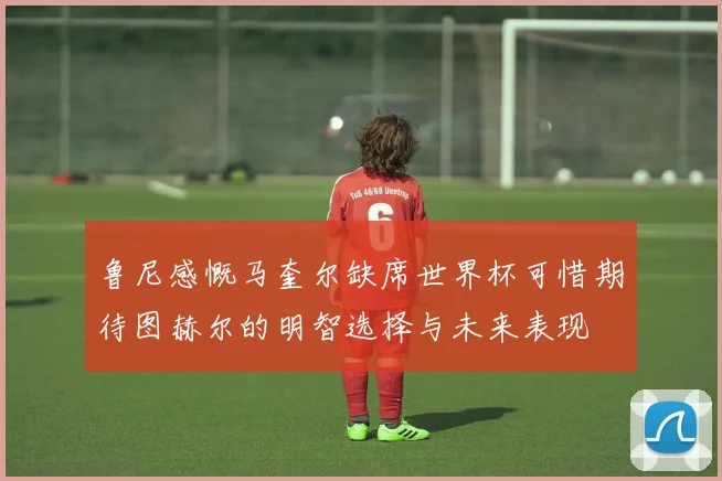 鲁尼感慨马奎尔缺席世界杯可惜期待图赫尔的明智选择与未来表现