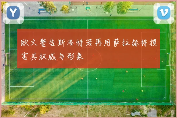 欧文警告斯洛特若再用萨拉赫将损害其权威与形象