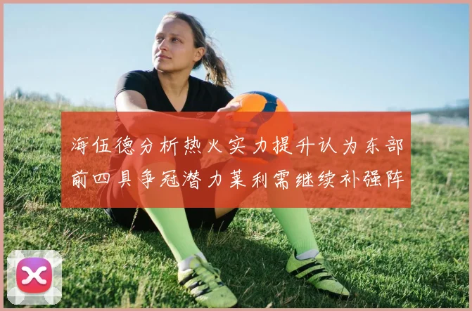 海伍德分析热火实力提升认为东部前四具争冠潜力莱利需继续补强阵容