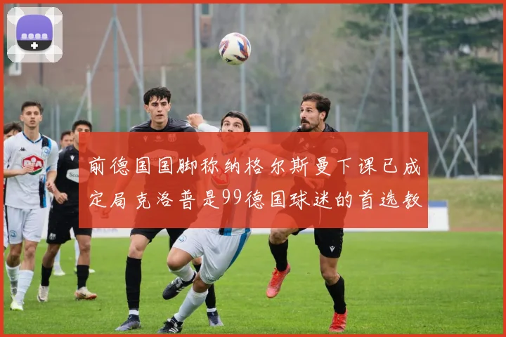 前德国国脚称纳格尔斯曼下课已成定局克洛普是99德国球迷的首选教练