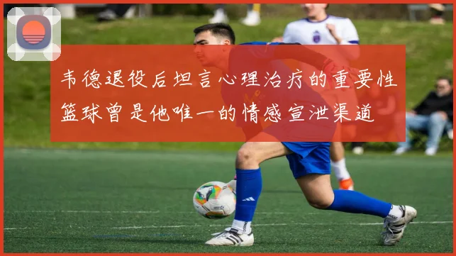 韦德退役后坦言心理治疗的重要性篮球曾是他唯一的情感宣泄渠道