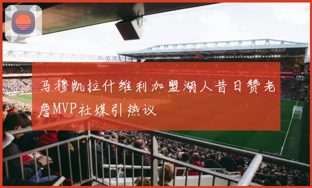 马穆凯拉什维利加盟湖人昔日赞老詹MVP社媒引热议